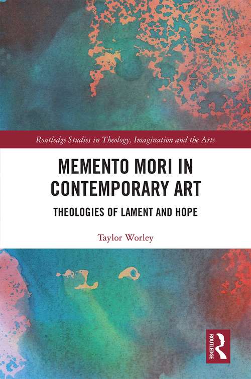 Memento Mori in Contemporary Art: Theologies of Lament and Hope (Routledge Studies in Theology, Imagination and the Arts)