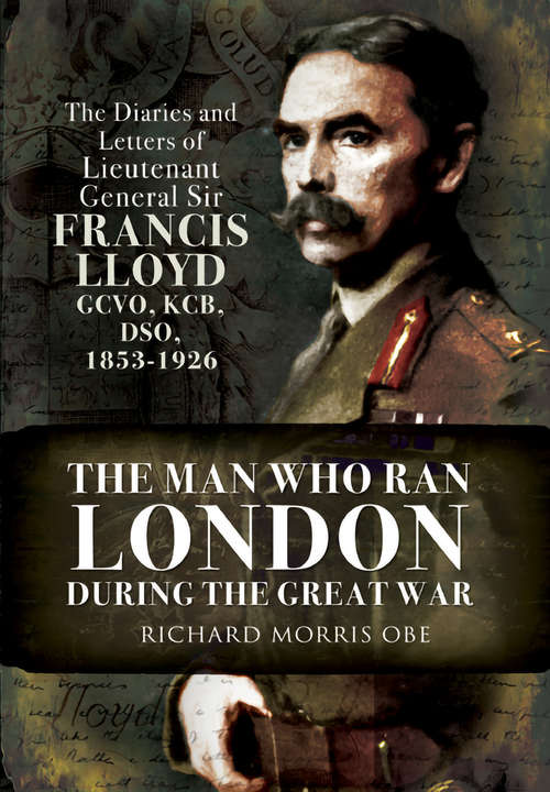 Man Who Ran London During the Great War: The Diaries and Letters of Lieutenant General Sir Francis Lloyd, GCVO, KCB, DSO, (1853–1926)