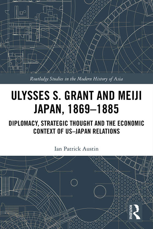 Ulysses S. Grant and Meiji Japan, 1869-1885: Diplomacy, Strategic Thought and the Economic Context of US-Japan Relations (Routledge Studies in the Modern History of Asia)